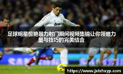 足球明星惊艳暴力射门瞬间视频集锦让你领略力量与技巧的完美结合